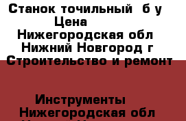 Станок точильный, б/у › Цена ­ 500 - Нижегородская обл., Нижний Новгород г. Строительство и ремонт » Инструменты   . Нижегородская обл.,Нижний Новгород г.